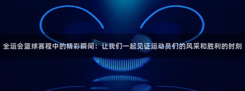 全运会篮球赛程中的精彩瞬间：让我们一起见证运动员们的风采和胜